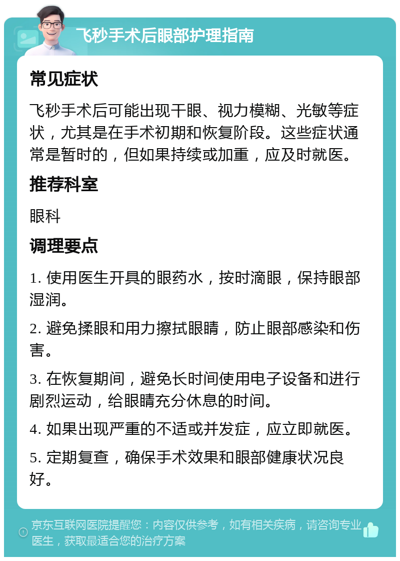 飞秒手术后眼部护理指南 常见症状 飞秒手术后可能出现干眼、视力模糊、光敏等症状，尤其是在手术初期和恢复阶段。这些症状通常是暂时的，但如果持续或加重，应及时就医。 推荐科室 眼科 调理要点 1. 使用医生开具的眼药水，按时滴眼，保持眼部湿润。 2. 避免揉眼和用力擦拭眼睛，防止眼部感染和伤害。 3. 在恢复期间，避免长时间使用电子设备和进行剧烈运动，给眼睛充分休息的时间。 4. 如果出现严重的不适或并发症，应立即就医。 5. 定期复查，确保手术效果和眼部健康状况良好。