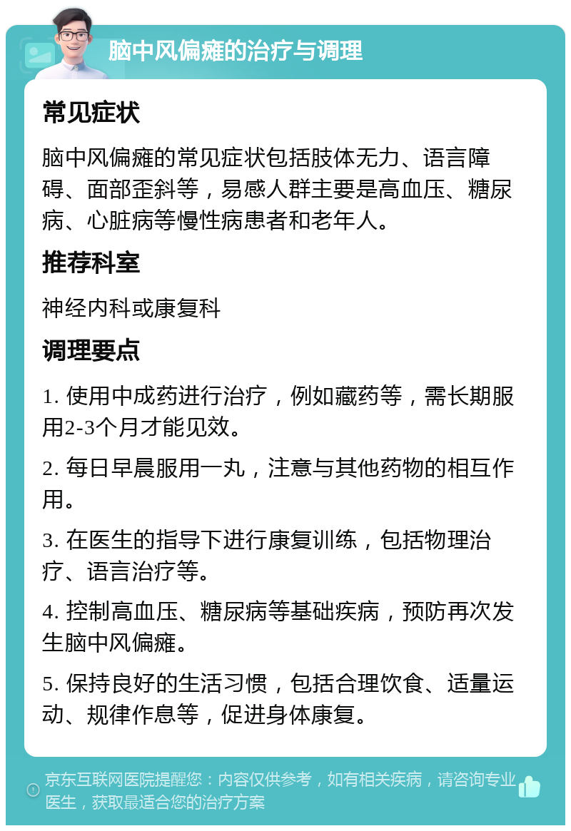 脑中风偏瘫的治疗与调理 常见症状 脑中风偏瘫的常见症状包括肢体无力、语言障碍、面部歪斜等，易感人群主要是高血压、糖尿病、心脏病等慢性病患者和老年人。 推荐科室 神经内科或康复科 调理要点 1. 使用中成药进行治疗，例如藏药等，需长期服用2-3个月才能见效。 2. 每日早晨服用一丸，注意与其他药物的相互作用。 3. 在医生的指导下进行康复训练，包括物理治疗、语言治疗等。 4. 控制高血压、糖尿病等基础疾病，预防再次发生脑中风偏瘫。 5. 保持良好的生活习惯，包括合理饮食、适量运动、规律作息等，促进身体康复。