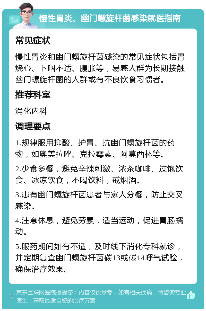 慢性胃炎、幽门螺旋杆菌感染就医指南 常见症状 慢性胃炎和幽门螺旋杆菌感染的常见症状包括胃烧心、下咽不适、腹胀等，易感人群为长期接触幽门螺旋杆菌的人群或有不良饮食习惯者。 推荐科室 消化内科 调理要点 1.规律服用抑酸、护胃、抗幽门螺旋杆菌的药物，如奥美拉唑、克拉霉素、阿莫西林等。 2.少食多餐，避免辛辣刺激、浓茶咖啡、过饱饮食、冰凉饮食，不喝饮料，戒烟酒。 3.患有幽门螺旋杆菌患者与家人分餐，防止交叉感染。 4.注意休息，避免劳累，适当运动，促进胃肠蠕动。 5.服药期间如有不适，及时线下消化专科就诊，并定期复查幽门螺旋杆菌碳13或碳14呼气试验，确保治疗效果。