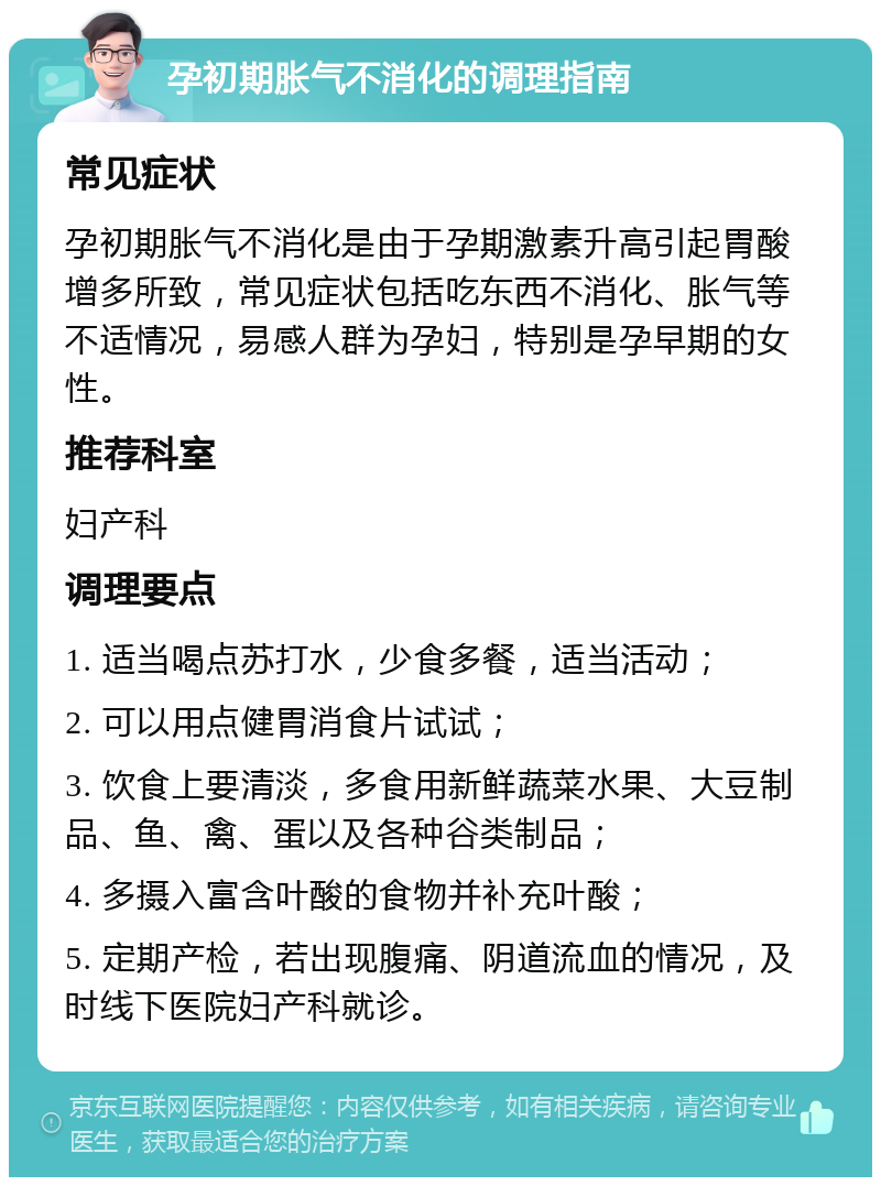 孕初期胀气不消化的调理指南 常见症状 孕初期胀气不消化是由于孕期激素升高引起胃酸增多所致，常见症状包括吃东西不消化、胀气等不适情况，易感人群为孕妇，特别是孕早期的女性。 推荐科室 妇产科 调理要点 1. 适当喝点苏打水，少食多餐，适当活动； 2. 可以用点健胃消食片试试； 3. 饮食上要清淡，多食用新鲜蔬菜水果、大豆制品、鱼、禽、蛋以及各种谷类制品； 4. 多摄入富含叶酸的食物并补充叶酸； 5. 定期产检，若出现腹痛、阴道流血的情况，及时线下医院妇产科就诊。