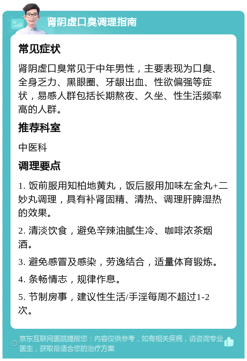 肾阴虚口臭调理指南 常见症状 肾阴虚口臭常见于中年男性，主要表现为口臭、全身乏力、黑眼圈、牙龈出血、性欲偏强等症状，易感人群包括长期熬夜、久坐、性生活频率高的人群。 推荐科室 中医科 调理要点 1. 饭前服用知柏地黄丸，饭后服用加味左金丸+二妙丸调理，具有补肾固精、清热、调理肝脾湿热的效果。 2. 清淡饮食，避免辛辣油腻生冷、咖啡浓茶烟酒。 3. 避免感冒及感染，劳逸结合，适量体育锻炼。 4. 条畅情志，规律作息。 5. 节制房事，建议性生活/手淫每周不超过1-2次。