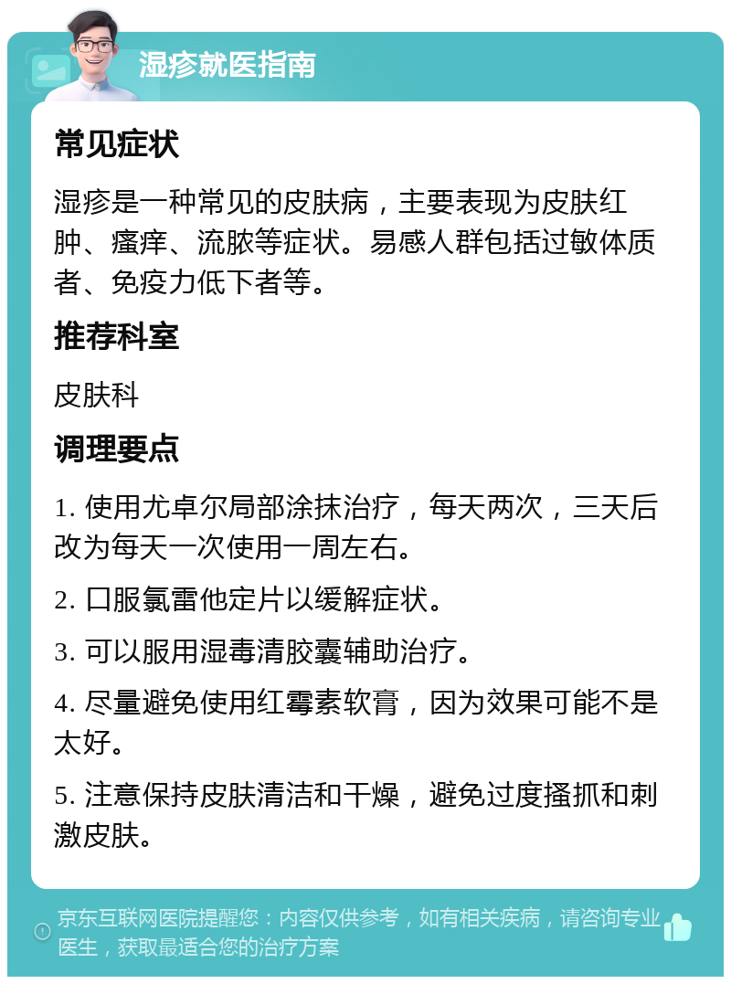 湿疹就医指南 常见症状 湿疹是一种常见的皮肤病，主要表现为皮肤红肿、瘙痒、流脓等症状。易感人群包括过敏体质者、免疫力低下者等。 推荐科室 皮肤科 调理要点 1. 使用尤卓尔局部涂抹治疗，每天两次，三天后改为每天一次使用一周左右。 2. 口服氯雷他定片以缓解症状。 3. 可以服用湿毒清胶囊辅助治疗。 4. 尽量避免使用红霉素软膏，因为效果可能不是太好。 5. 注意保持皮肤清洁和干燥，避免过度搔抓和刺激皮肤。