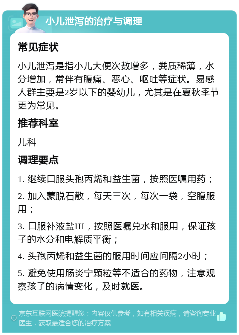 小儿泄泻的治疗与调理 常见症状 小儿泄泻是指小儿大便次数增多，粪质稀薄，水分增加，常伴有腹痛、恶心、呕吐等症状。易感人群主要是2岁以下的婴幼儿，尤其是在夏秋季节更为常见。 推荐科室 儿科 调理要点 1. 继续口服头孢丙烯和益生菌，按照医嘱用药； 2. 加入蒙脱石散，每天三次，每次一袋，空腹服用； 3. 口服补液盐III，按照医嘱兑水和服用，保证孩子的水分和电解质平衡； 4. 头孢丙烯和益生菌的服用时间应间隔2小时； 5. 避免使用肠炎宁颗粒等不适合的药物，注意观察孩子的病情变化，及时就医。