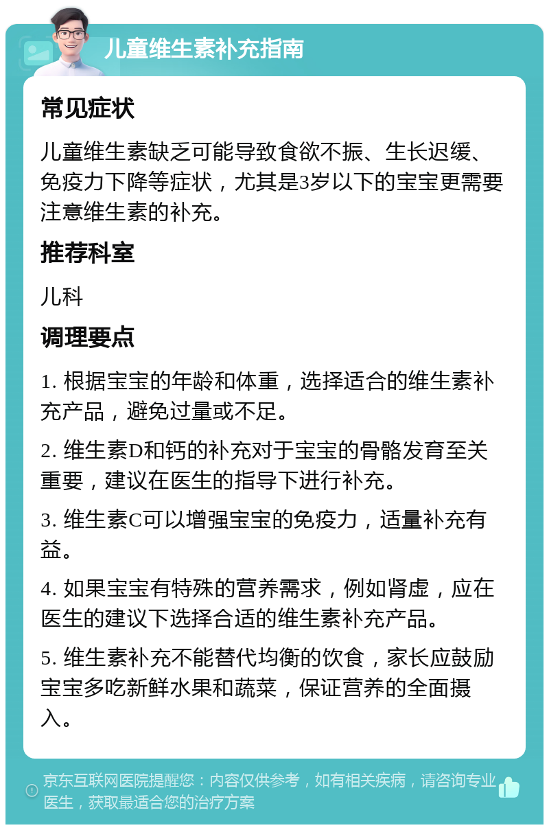 儿童维生素补充指南 常见症状 儿童维生素缺乏可能导致食欲不振、生长迟缓、免疫力下降等症状，尤其是3岁以下的宝宝更需要注意维生素的补充。 推荐科室 儿科 调理要点 1. 根据宝宝的年龄和体重，选择适合的维生素补充产品，避免过量或不足。 2. 维生素D和钙的补充对于宝宝的骨骼发育至关重要，建议在医生的指导下进行补充。 3. 维生素C可以增强宝宝的免疫力，适量补充有益。 4. 如果宝宝有特殊的营养需求，例如肾虚，应在医生的建议下选择合适的维生素补充产品。 5. 维生素补充不能替代均衡的饮食，家长应鼓励宝宝多吃新鲜水果和蔬菜，保证营养的全面摄入。