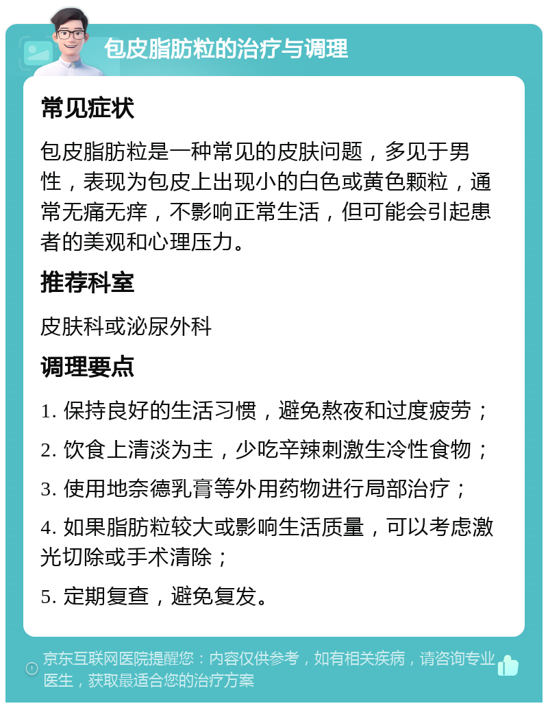 包皮脂肪粒的治疗与调理 常见症状 包皮脂肪粒是一种常见的皮肤问题，多见于男性，表现为包皮上出现小的白色或黄色颗粒，通常无痛无痒，不影响正常生活，但可能会引起患者的美观和心理压力。 推荐科室 皮肤科或泌尿外科 调理要点 1. 保持良好的生活习惯，避免熬夜和过度疲劳； 2. 饮食上清淡为主，少吃辛辣刺激生冷性食物； 3. 使用地奈德乳膏等外用药物进行局部治疗； 4. 如果脂肪粒较大或影响生活质量，可以考虑激光切除或手术清除； 5. 定期复查，避免复发。