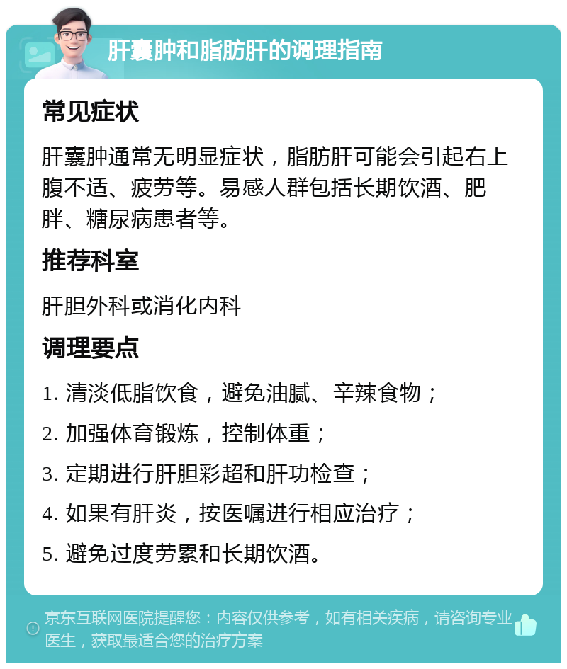 肝囊肿和脂肪肝的调理指南 常见症状 肝囊肿通常无明显症状，脂肪肝可能会引起右上腹不适、疲劳等。易感人群包括长期饮酒、肥胖、糖尿病患者等。 推荐科室 肝胆外科或消化内科 调理要点 1. 清淡低脂饮食，避免油腻、辛辣食物； 2. 加强体育锻炼，控制体重； 3. 定期进行肝胆彩超和肝功检查； 4. 如果有肝炎，按医嘱进行相应治疗； 5. 避免过度劳累和长期饮酒。