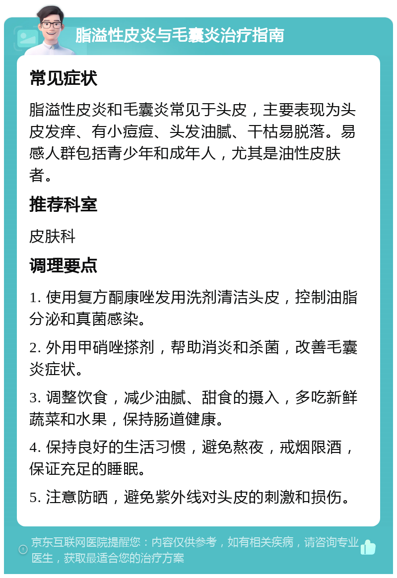 脂溢性皮炎与毛囊炎治疗指南 常见症状 脂溢性皮炎和毛囊炎常见于头皮，主要表现为头皮发痒、有小痘痘、头发油腻、干枯易脱落。易感人群包括青少年和成年人，尤其是油性皮肤者。 推荐科室 皮肤科 调理要点 1. 使用复方酮康唑发用洗剂清洁头皮，控制油脂分泌和真菌感染。 2. 外用甲硝唑搽剂，帮助消炎和杀菌，改善毛囊炎症状。 3. 调整饮食，减少油腻、甜食的摄入，多吃新鲜蔬菜和水果，保持肠道健康。 4. 保持良好的生活习惯，避免熬夜，戒烟限酒，保证充足的睡眠。 5. 注意防晒，避免紫外线对头皮的刺激和损伤。