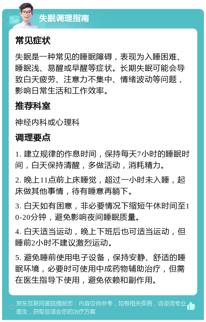 失眠调理指南 常见症状 失眠是一种常见的睡眠障碍，表现为入睡困难、睡眠浅、易醒或早醒等症状。长期失眠可能会导致白天疲劳、注意力不集中、情绪波动等问题，影响日常生活和工作效率。 推荐科室 神经内科或心理科 调理要点 1. 建立规律的作息时间，保持每天7小时的睡眠时间，白天保持清醒，多做活动，消耗精力。 2. 晚上11点前上床睡觉，超过一小时未入睡，起床做其他事情，待有睡意再躺下。 3. 白天如有困意，非必要情况下缩短午休时间至10-20分钟，避免影响夜间睡眠质量。 4. 白天适当运动，晚上下班后也可适当运动，但睡前2小时不建议激烈运动。 5. 避免睡前使用电子设备，保持安静、舒适的睡眠环境，必要时可使用中成药物辅助治疗，但需在医生指导下使用，避免依赖和副作用。