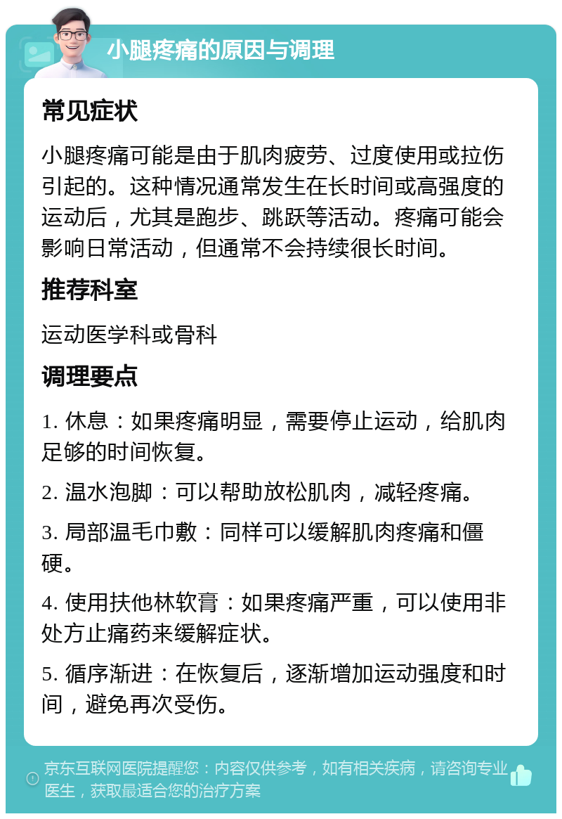 小腿疼痛的原因与调理 常见症状 小腿疼痛可能是由于肌肉疲劳、过度使用或拉伤引起的。这种情况通常发生在长时间或高强度的运动后，尤其是跑步、跳跃等活动。疼痛可能会影响日常活动，但通常不会持续很长时间。 推荐科室 运动医学科或骨科 调理要点 1. 休息：如果疼痛明显，需要停止运动，给肌肉足够的时间恢复。 2. 温水泡脚：可以帮助放松肌肉，减轻疼痛。 3. 局部温毛巾敷：同样可以缓解肌肉疼痛和僵硬。 4. 使用扶他林软膏：如果疼痛严重，可以使用非处方止痛药来缓解症状。 5. 循序渐进：在恢复后，逐渐增加运动强度和时间，避免再次受伤。