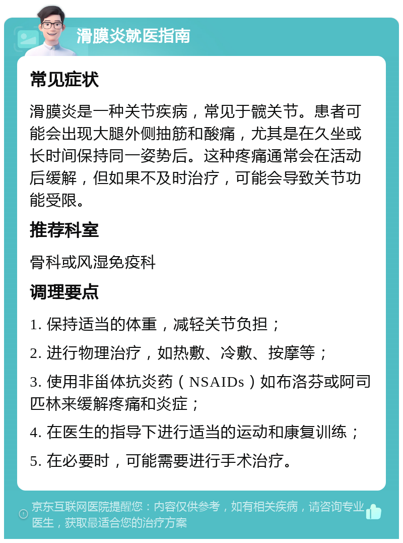 滑膜炎就医指南 常见症状 滑膜炎是一种关节疾病，常见于髋关节。患者可能会出现大腿外侧抽筋和酸痛，尤其是在久坐或长时间保持同一姿势后。这种疼痛通常会在活动后缓解，但如果不及时治疗，可能会导致关节功能受限。 推荐科室 骨科或风湿免疫科 调理要点 1. 保持适当的体重，减轻关节负担； 2. 进行物理治疗，如热敷、冷敷、按摩等； 3. 使用非甾体抗炎药（NSAIDs）如布洛芬或阿司匹林来缓解疼痛和炎症； 4. 在医生的指导下进行适当的运动和康复训练； 5. 在必要时，可能需要进行手术治疗。