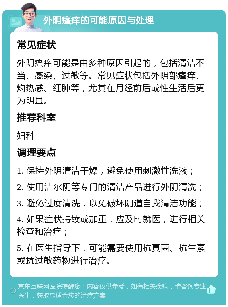 外阴瘙痒的可能原因与处理 常见症状 外阴瘙痒可能是由多种原因引起的，包括清洁不当、感染、过敏等。常见症状包括外阴部瘙痒、灼热感、红肿等，尤其在月经前后或性生活后更为明显。 推荐科室 妇科 调理要点 1. 保持外阴清洁干燥，避免使用刺激性洗液； 2. 使用洁尔阴等专门的清洁产品进行外阴清洗； 3. 避免过度清洗，以免破坏阴道自我清洁功能； 4. 如果症状持续或加重，应及时就医，进行相关检查和治疗； 5. 在医生指导下，可能需要使用抗真菌、抗生素或抗过敏药物进行治疗。