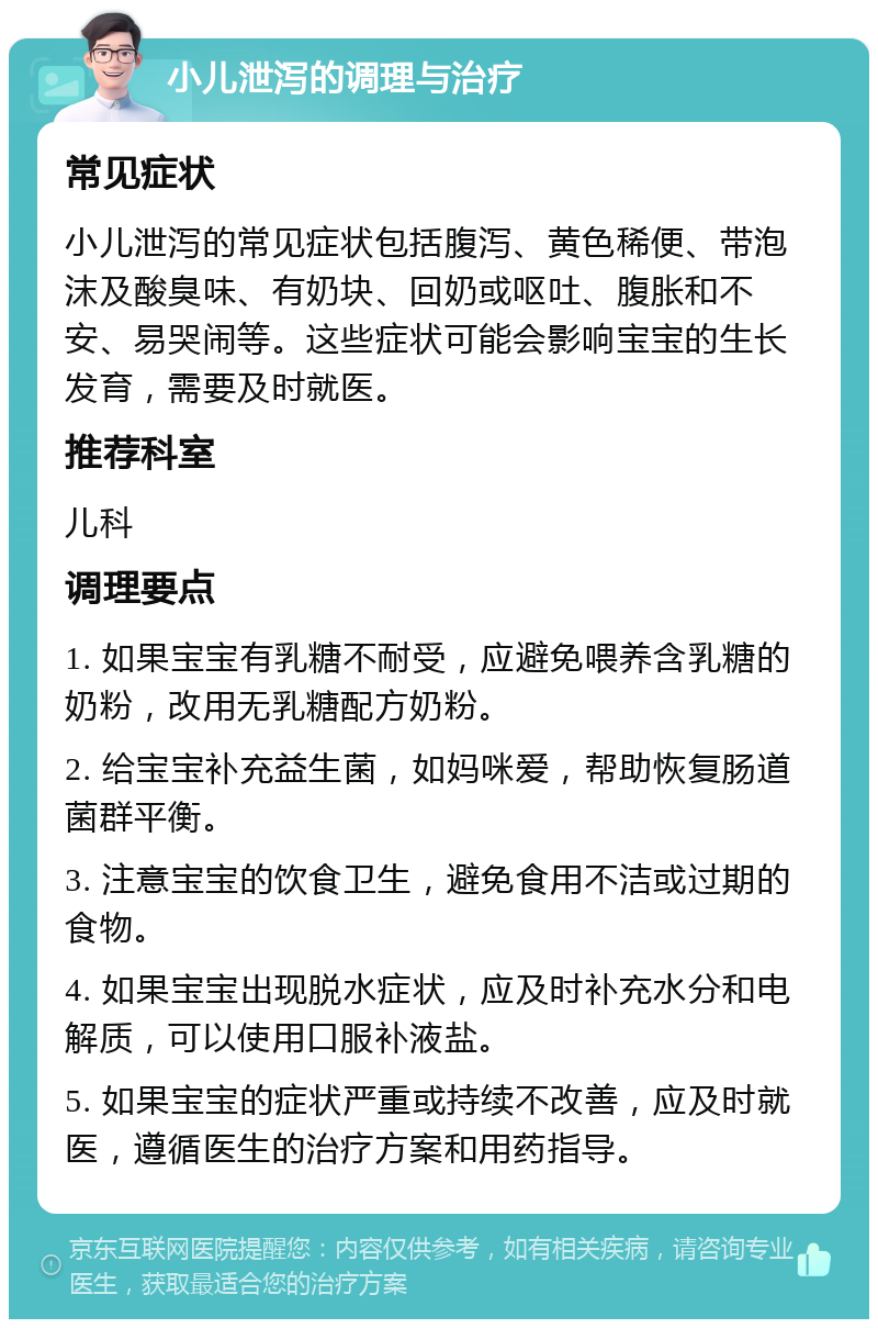 小儿泄泻的调理与治疗 常见症状 小儿泄泻的常见症状包括腹泻、黄色稀便、带泡沫及酸臭味、有奶块、回奶或呕吐、腹胀和不安、易哭闹等。这些症状可能会影响宝宝的生长发育，需要及时就医。 推荐科室 儿科 调理要点 1. 如果宝宝有乳糖不耐受，应避免喂养含乳糖的奶粉，改用无乳糖配方奶粉。 2. 给宝宝补充益生菌，如妈咪爱，帮助恢复肠道菌群平衡。 3. 注意宝宝的饮食卫生，避免食用不洁或过期的食物。 4. 如果宝宝出现脱水症状，应及时补充水分和电解质，可以使用口服补液盐。 5. 如果宝宝的症状严重或持续不改善，应及时就医，遵循医生的治疗方案和用药指导。