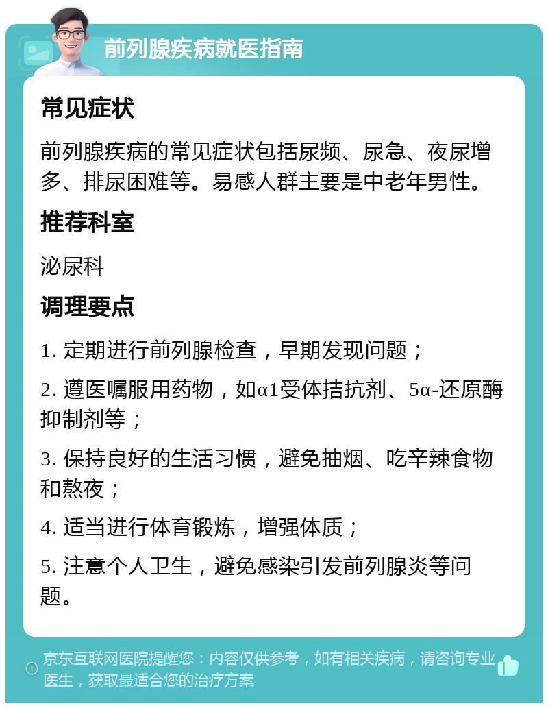 前列腺疾病就医指南 常见症状 前列腺疾病的常见症状包括尿频、尿急、夜尿增多、排尿困难等。易感人群主要是中老年男性。 推荐科室 泌尿科 调理要点 1. 定期进行前列腺检查，早期发现问题； 2. 遵医嘱服用药物，如α1受体拮抗剂、5α-还原酶抑制剂等； 3. 保持良好的生活习惯，避免抽烟、吃辛辣食物和熬夜； 4. 适当进行体育锻炼，增强体质； 5. 注意个人卫生，避免感染引发前列腺炎等问题。