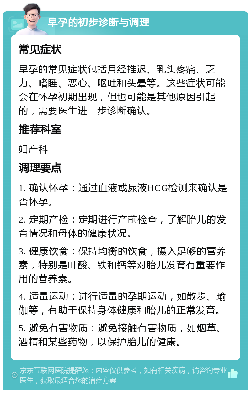 早孕的初步诊断与调理 常见症状 早孕的常见症状包括月经推迟、乳头疼痛、乏力、嗜睡、恶心、呕吐和头晕等。这些症状可能会在怀孕初期出现，但也可能是其他原因引起的，需要医生进一步诊断确认。 推荐科室 妇产科 调理要点 1. 确认怀孕：通过血液或尿液HCG检测来确认是否怀孕。 2. 定期产检：定期进行产前检查，了解胎儿的发育情况和母体的健康状况。 3. 健康饮食：保持均衡的饮食，摄入足够的营养素，特别是叶酸、铁和钙等对胎儿发育有重要作用的营养素。 4. 适量运动：进行适量的孕期运动，如散步、瑜伽等，有助于保持身体健康和胎儿的正常发育。 5. 避免有害物质：避免接触有害物质，如烟草、酒精和某些药物，以保护胎儿的健康。