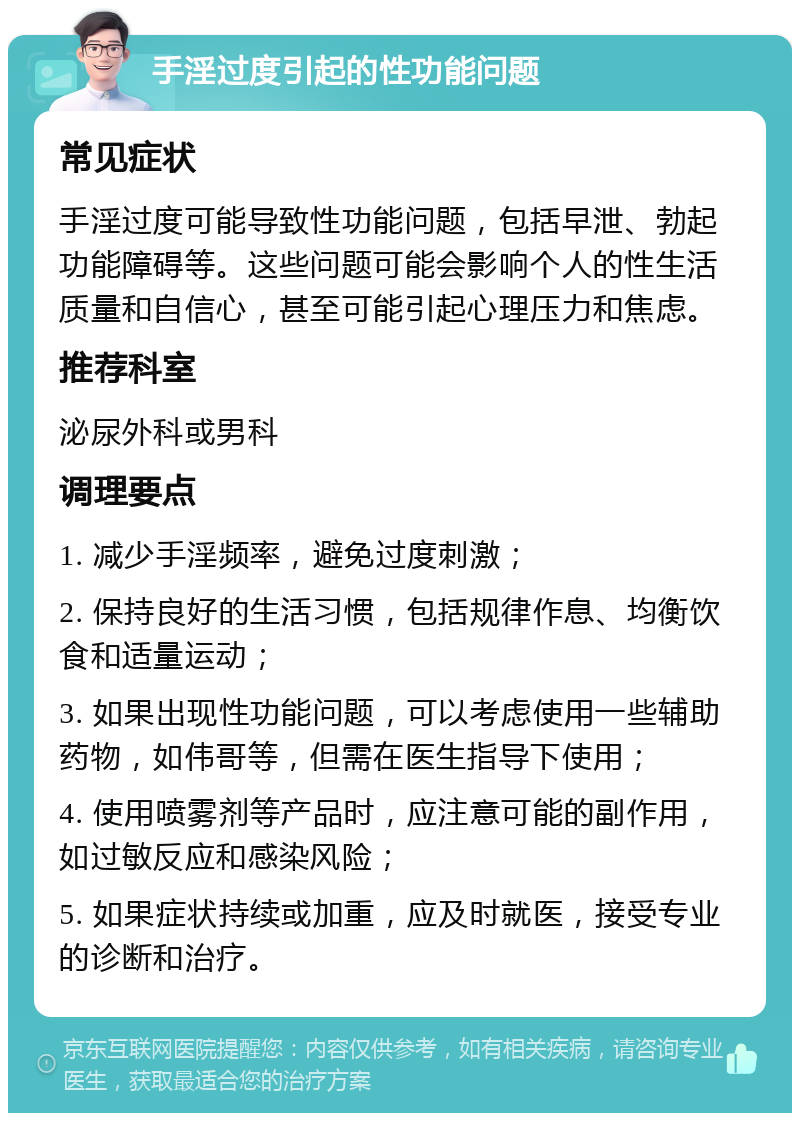 手淫过度引起的性功能问题 常见症状 手淫过度可能导致性功能问题，包括早泄、勃起功能障碍等。这些问题可能会影响个人的性生活质量和自信心，甚至可能引起心理压力和焦虑。 推荐科室 泌尿外科或男科 调理要点 1. 减少手淫频率，避免过度刺激； 2. 保持良好的生活习惯，包括规律作息、均衡饮食和适量运动； 3. 如果出现性功能问题，可以考虑使用一些辅助药物，如伟哥等，但需在医生指导下使用； 4. 使用喷雾剂等产品时，应注意可能的副作用，如过敏反应和感染风险； 5. 如果症状持续或加重，应及时就医，接受专业的诊断和治疗。