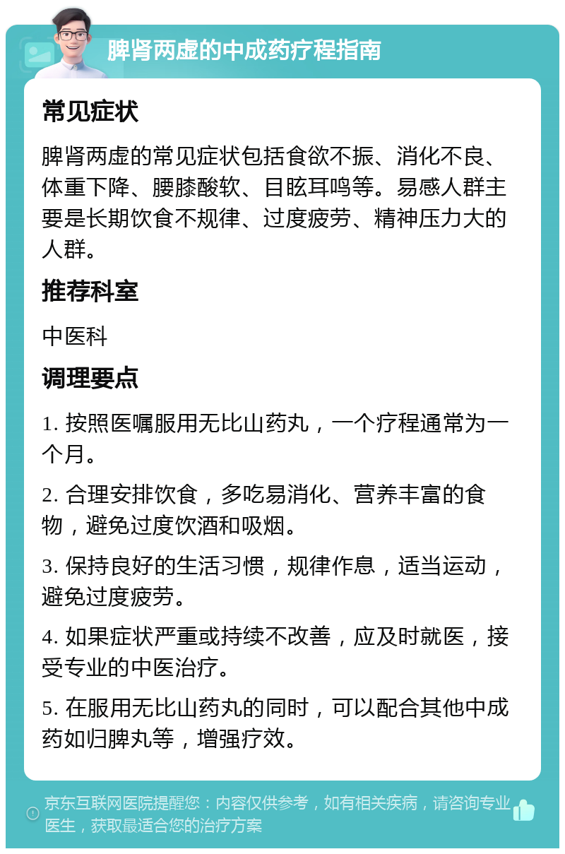 脾肾两虚的中成药疗程指南 常见症状 脾肾两虚的常见症状包括食欲不振、消化不良、体重下降、腰膝酸软、目眩耳鸣等。易感人群主要是长期饮食不规律、过度疲劳、精神压力大的人群。 推荐科室 中医科 调理要点 1. 按照医嘱服用无比山药丸，一个疗程通常为一个月。 2. 合理安排饮食，多吃易消化、营养丰富的食物，避免过度饮酒和吸烟。 3. 保持良好的生活习惯，规律作息，适当运动，避免过度疲劳。 4. 如果症状严重或持续不改善，应及时就医，接受专业的中医治疗。 5. 在服用无比山药丸的同时，可以配合其他中成药如归脾丸等，增强疗效。