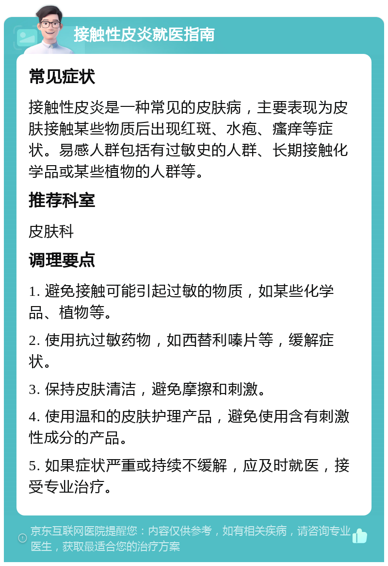 接触性皮炎就医指南 常见症状 接触性皮炎是一种常见的皮肤病，主要表现为皮肤接触某些物质后出现红斑、水疱、瘙痒等症状。易感人群包括有过敏史的人群、长期接触化学品或某些植物的人群等。 推荐科室 皮肤科 调理要点 1. 避免接触可能引起过敏的物质，如某些化学品、植物等。 2. 使用抗过敏药物，如西替利嗪片等，缓解症状。 3. 保持皮肤清洁，避免摩擦和刺激。 4. 使用温和的皮肤护理产品，避免使用含有刺激性成分的产品。 5. 如果症状严重或持续不缓解，应及时就医，接受专业治疗。