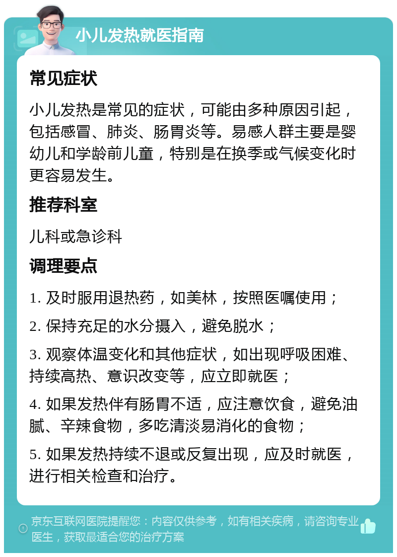 小儿发热就医指南 常见症状 小儿发热是常见的症状，可能由多种原因引起，包括感冒、肺炎、肠胃炎等。易感人群主要是婴幼儿和学龄前儿童，特别是在换季或气候变化时更容易发生。 推荐科室 儿科或急诊科 调理要点 1. 及时服用退热药，如美林，按照医嘱使用； 2. 保持充足的水分摄入，避免脱水； 3. 观察体温变化和其他症状，如出现呼吸困难、持续高热、意识改变等，应立即就医； 4. 如果发热伴有肠胃不适，应注意饮食，避免油腻、辛辣食物，多吃清淡易消化的食物； 5. 如果发热持续不退或反复出现，应及时就医，进行相关检查和治疗。