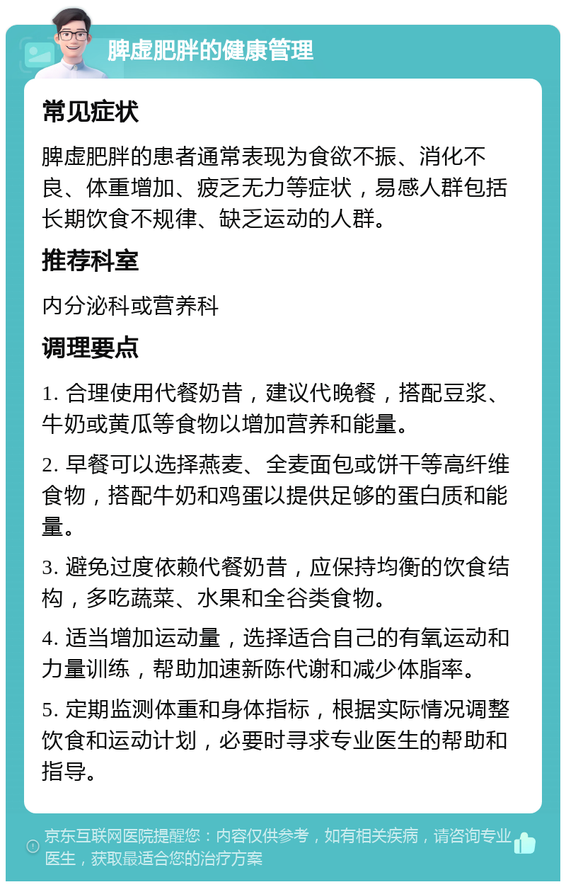 脾虚肥胖的健康管理 常见症状 脾虚肥胖的患者通常表现为食欲不振、消化不良、体重增加、疲乏无力等症状，易感人群包括长期饮食不规律、缺乏运动的人群。 推荐科室 内分泌科或营养科 调理要点 1. 合理使用代餐奶昔，建议代晚餐，搭配豆浆、牛奶或黄瓜等食物以增加营养和能量。 2. 早餐可以选择燕麦、全麦面包或饼干等高纤维食物，搭配牛奶和鸡蛋以提供足够的蛋白质和能量。 3. 避免过度依赖代餐奶昔，应保持均衡的饮食结构，多吃蔬菜、水果和全谷类食物。 4. 适当增加运动量，选择适合自己的有氧运动和力量训练，帮助加速新陈代谢和减少体脂率。 5. 定期监测体重和身体指标，根据实际情况调整饮食和运动计划，必要时寻求专业医生的帮助和指导。