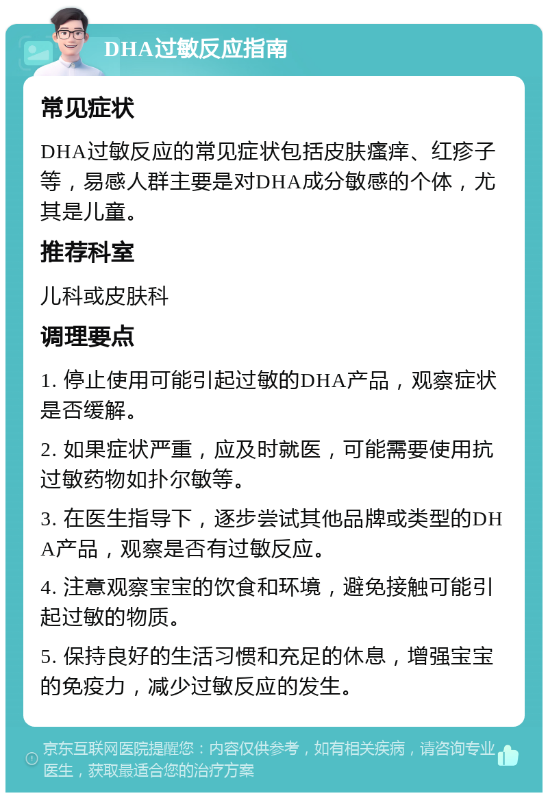 DHA过敏反应指南 常见症状 DHA过敏反应的常见症状包括皮肤瘙痒、红疹子等，易感人群主要是对DHA成分敏感的个体，尤其是儿童。 推荐科室 儿科或皮肤科 调理要点 1. 停止使用可能引起过敏的DHA产品，观察症状是否缓解。 2. 如果症状严重，应及时就医，可能需要使用抗过敏药物如扑尔敏等。 3. 在医生指导下，逐步尝试其他品牌或类型的DHA产品，观察是否有过敏反应。 4. 注意观察宝宝的饮食和环境，避免接触可能引起过敏的物质。 5. 保持良好的生活习惯和充足的休息，增强宝宝的免疫力，减少过敏反应的发生。