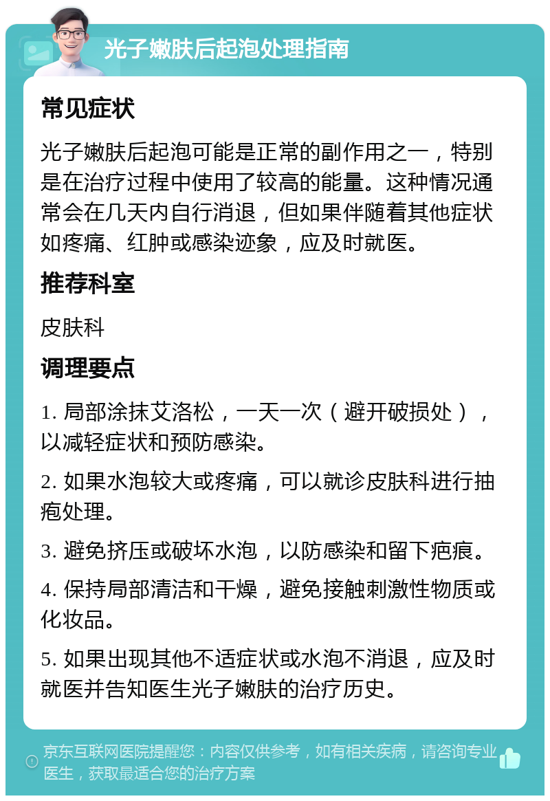 光子嫩肤后起泡处理指南 常见症状 光子嫩肤后起泡可能是正常的副作用之一，特别是在治疗过程中使用了较高的能量。这种情况通常会在几天内自行消退，但如果伴随着其他症状如疼痛、红肿或感染迹象，应及时就医。 推荐科室 皮肤科 调理要点 1. 局部涂抹艾洛松，一天一次（避开破损处），以减轻症状和预防感染。 2. 如果水泡较大或疼痛，可以就诊皮肤科进行抽疱处理。 3. 避免挤压或破坏水泡，以防感染和留下疤痕。 4. 保持局部清洁和干燥，避免接触刺激性物质或化妆品。 5. 如果出现其他不适症状或水泡不消退，应及时就医并告知医生光子嫩肤的治疗历史。