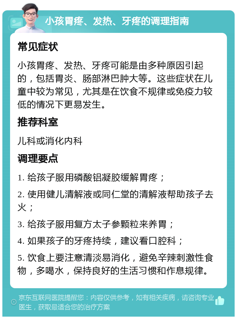 小孩胃疼、发热、牙疼的调理指南 常见症状 小孩胃疼、发热、牙疼可能是由多种原因引起的，包括胃炎、肠部淋巴肿大等。这些症状在儿童中较为常见，尤其是在饮食不规律或免疫力较低的情况下更易发生。 推荐科室 儿科或消化内科 调理要点 1. 给孩子服用磷酸铝凝胶缓解胃疼； 2. 使用健儿清解液或同仁堂的清解液帮助孩子去火； 3. 给孩子服用复方太子参颗粒来养胃； 4. 如果孩子的牙疼持续，建议看口腔科； 5. 饮食上要注意清淡易消化，避免辛辣刺激性食物，多喝水，保持良好的生活习惯和作息规律。