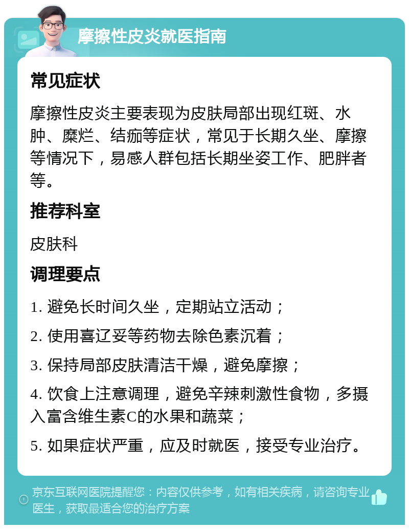 摩擦性皮炎就医指南 常见症状 摩擦性皮炎主要表现为皮肤局部出现红斑、水肿、糜烂、结痂等症状，常见于长期久坐、摩擦等情况下，易感人群包括长期坐姿工作、肥胖者等。 推荐科室 皮肤科 调理要点 1. 避免长时间久坐，定期站立活动； 2. 使用喜辽妥等药物去除色素沉着； 3. 保持局部皮肤清洁干燥，避免摩擦； 4. 饮食上注意调理，避免辛辣刺激性食物，多摄入富含维生素C的水果和蔬菜； 5. 如果症状严重，应及时就医，接受专业治疗。