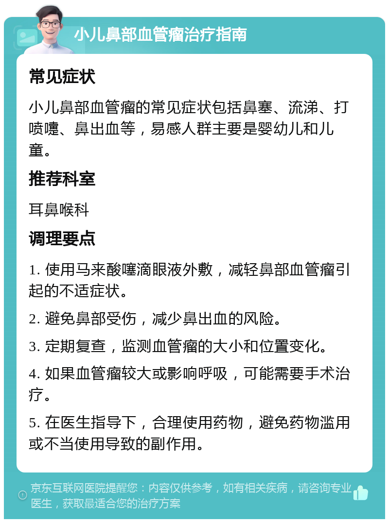 小儿鼻部血管瘤治疗指南 常见症状 小儿鼻部血管瘤的常见症状包括鼻塞、流涕、打喷嚏、鼻出血等，易感人群主要是婴幼儿和儿童。 推荐科室 耳鼻喉科 调理要点 1. 使用马来酸噻滴眼液外敷，减轻鼻部血管瘤引起的不适症状。 2. 避免鼻部受伤，减少鼻出血的风险。 3. 定期复查，监测血管瘤的大小和位置变化。 4. 如果血管瘤较大或影响呼吸，可能需要手术治疗。 5. 在医生指导下，合理使用药物，避免药物滥用或不当使用导致的副作用。