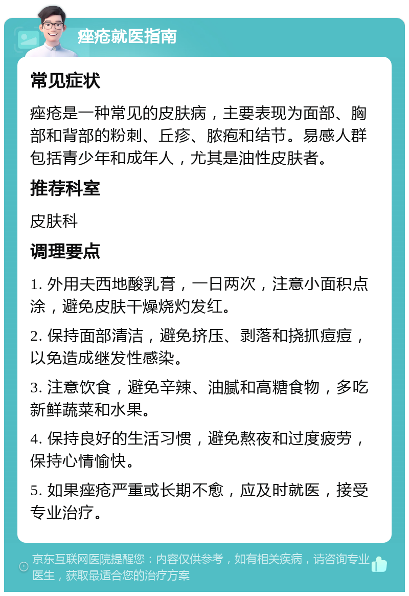 痤疮就医指南 常见症状 痤疮是一种常见的皮肤病，主要表现为面部、胸部和背部的粉刺、丘疹、脓疱和结节。易感人群包括青少年和成年人，尤其是油性皮肤者。 推荐科室 皮肤科 调理要点 1. 外用夫西地酸乳膏，一日两次，注意小面积点涂，避免皮肤干燥烧灼发红。 2. 保持面部清洁，避免挤压、剥落和挠抓痘痘，以免造成继发性感染。 3. 注意饮食，避免辛辣、油腻和高糖食物，多吃新鲜蔬菜和水果。 4. 保持良好的生活习惯，避免熬夜和过度疲劳，保持心情愉快。 5. 如果痤疮严重或长期不愈，应及时就医，接受专业治疗。