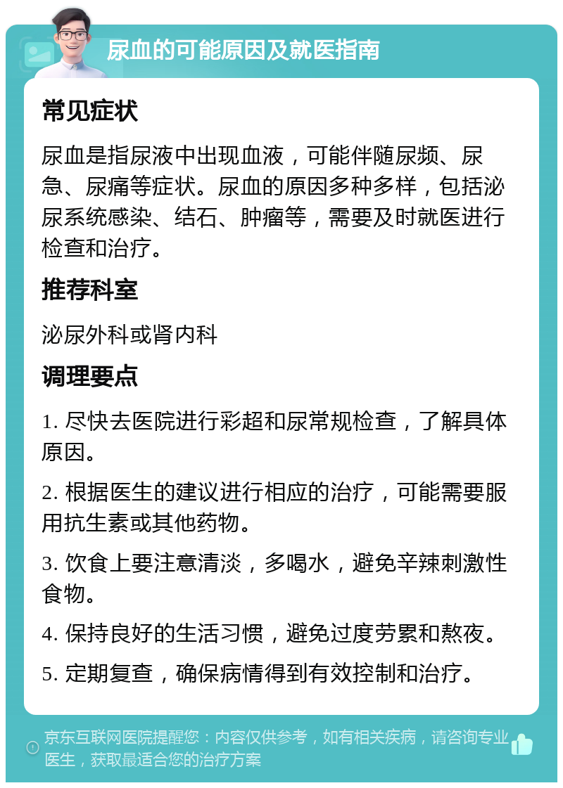 尿血的可能原因及就医指南 常见症状 尿血是指尿液中出现血液，可能伴随尿频、尿急、尿痛等症状。尿血的原因多种多样，包括泌尿系统感染、结石、肿瘤等，需要及时就医进行检查和治疗。 推荐科室 泌尿外科或肾内科 调理要点 1. 尽快去医院进行彩超和尿常规检查，了解具体原因。 2. 根据医生的建议进行相应的治疗，可能需要服用抗生素或其他药物。 3. 饮食上要注意清淡，多喝水，避免辛辣刺激性食物。 4. 保持良好的生活习惯，避免过度劳累和熬夜。 5. 定期复查，确保病情得到有效控制和治疗。