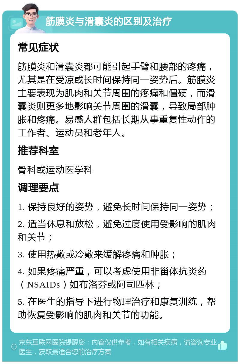 筋膜炎与滑囊炎的区别及治疗 常见症状 筋膜炎和滑囊炎都可能引起手臂和腰部的疼痛，尤其是在受凉或长时间保持同一姿势后。筋膜炎主要表现为肌肉和关节周围的疼痛和僵硬，而滑囊炎则更多地影响关节周围的滑囊，导致局部肿胀和疼痛。易感人群包括长期从事重复性动作的工作者、运动员和老年人。 推荐科室 骨科或运动医学科 调理要点 1. 保持良好的姿势，避免长时间保持同一姿势； 2. 适当休息和放松，避免过度使用受影响的肌肉和关节； 3. 使用热敷或冷敷来缓解疼痛和肿胀； 4. 如果疼痛严重，可以考虑使用非甾体抗炎药（NSAIDs）如布洛芬或阿司匹林； 5. 在医生的指导下进行物理治疗和康复训练，帮助恢复受影响的肌肉和关节的功能。