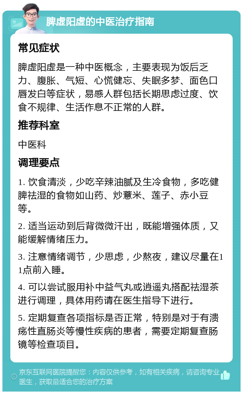 脾虚阳虚的中医治疗指南 常见症状 脾虚阳虚是一种中医概念，主要表现为饭后乏力、腹胀、气短、心慌健忘、失眠多梦、面色口唇发白等症状，易感人群包括长期思虑过度、饮食不规律、生活作息不正常的人群。 推荐科室 中医科 调理要点 1. 饮食清淡，少吃辛辣油腻及生冷食物，多吃健脾祛湿的食物如山药、炒薏米、莲子、赤小豆等。 2. 适当运动到后背微微汗出，既能增强体质，又能缓解情绪压力。 3. 注意情绪调节，少思虑，少熬夜，建议尽量在11点前入睡。 4. 可以尝试服用补中益气丸或逍遥丸搭配祛湿茶进行调理，具体用药请在医生指导下进行。 5. 定期复查各项指标是否正常，特别是对于有溃疡性直肠炎等慢性疾病的患者，需要定期复查肠镜等检查项目。