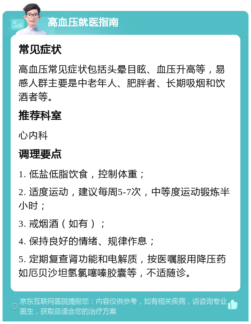 高血压就医指南 常见症状 高血压常见症状包括头晕目眩、血压升高等，易感人群主要是中老年人、肥胖者、长期吸烟和饮酒者等。 推荐科室 心内科 调理要点 1. 低盐低脂饮食，控制体重； 2. 适度运动，建议每周5-7次，中等度运动锻炼半小时； 3. 戒烟酒（如有）； 4. 保持良好的情绪、规律作息； 5. 定期复查肾功能和电解质，按医嘱服用降压药如厄贝沙坦氢氯噻嗪胶囊等，不适随诊。