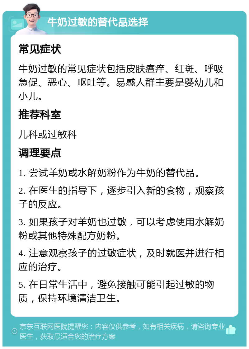 牛奶过敏的替代品选择 常见症状 牛奶过敏的常见症状包括皮肤瘙痒、红斑、呼吸急促、恶心、呕吐等。易感人群主要是婴幼儿和小儿。 推荐科室 儿科或过敏科 调理要点 1. 尝试羊奶或水解奶粉作为牛奶的替代品。 2. 在医生的指导下，逐步引入新的食物，观察孩子的反应。 3. 如果孩子对羊奶也过敏，可以考虑使用水解奶粉或其他特殊配方奶粉。 4. 注意观察孩子的过敏症状，及时就医并进行相应的治疗。 5. 在日常生活中，避免接触可能引起过敏的物质，保持环境清洁卫生。