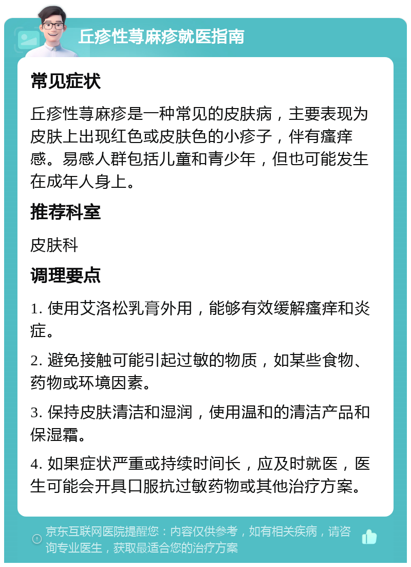 丘疹性荨麻疹就医指南 常见症状 丘疹性荨麻疹是一种常见的皮肤病，主要表现为皮肤上出现红色或皮肤色的小疹子，伴有瘙痒感。易感人群包括儿童和青少年，但也可能发生在成年人身上。 推荐科室 皮肤科 调理要点 1. 使用艾洛松乳膏外用，能够有效缓解瘙痒和炎症。 2. 避免接触可能引起过敏的物质，如某些食物、药物或环境因素。 3. 保持皮肤清洁和湿润，使用温和的清洁产品和保湿霜。 4. 如果症状严重或持续时间长，应及时就医，医生可能会开具口服抗过敏药物或其他治疗方案。