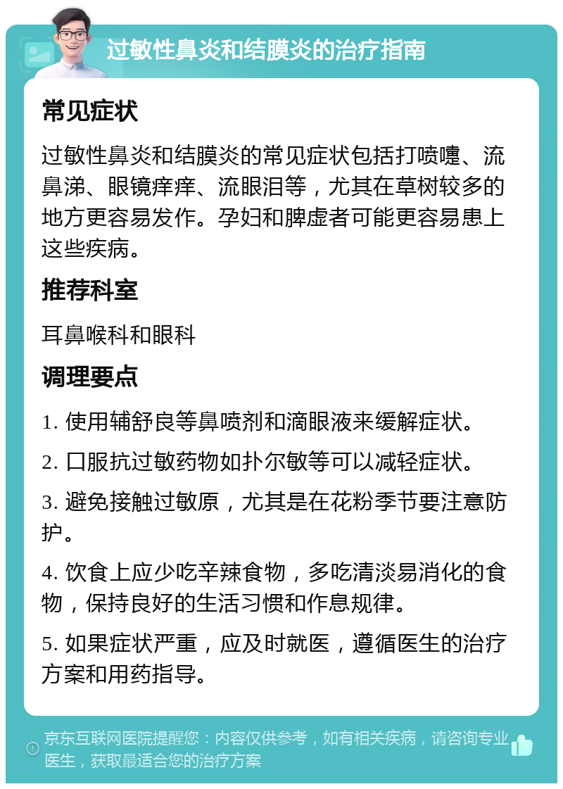 过敏性鼻炎和结膜炎的治疗指南 常见症状 过敏性鼻炎和结膜炎的常见症状包括打喷嚏、流鼻涕、眼镜痒痒、流眼泪等，尤其在草树较多的地方更容易发作。孕妇和脾虚者可能更容易患上这些疾病。 推荐科室 耳鼻喉科和眼科 调理要点 1. 使用辅舒良等鼻喷剂和滴眼液来缓解症状。 2. 口服抗过敏药物如扑尔敏等可以减轻症状。 3. 避免接触过敏原，尤其是在花粉季节要注意防护。 4. 饮食上应少吃辛辣食物，多吃清淡易消化的食物，保持良好的生活习惯和作息规律。 5. 如果症状严重，应及时就医，遵循医生的治疗方案和用药指导。