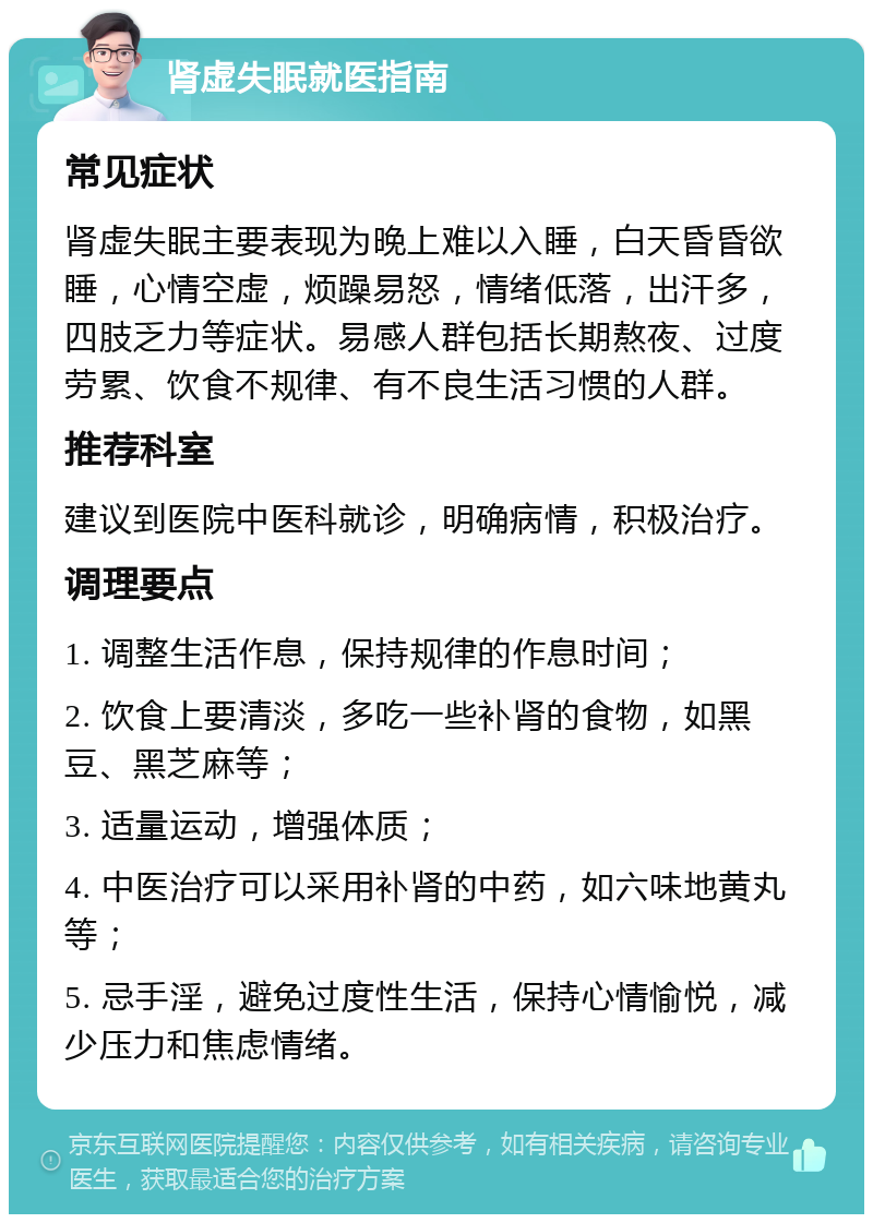 肾虚失眠就医指南 常见症状 肾虚失眠主要表现为晚上难以入睡，白天昏昏欲睡，心情空虚，烦躁易怒，情绪低落，出汗多，四肢乏力等症状。易感人群包括长期熬夜、过度劳累、饮食不规律、有不良生活习惯的人群。 推荐科室 建议到医院中医科就诊，明确病情，积极治疗。 调理要点 1. 调整生活作息，保持规律的作息时间； 2. 饮食上要清淡，多吃一些补肾的食物，如黑豆、黑芝麻等； 3. 适量运动，增强体质； 4. 中医治疗可以采用补肾的中药，如六味地黄丸等； 5. 忌手淫，避免过度性生活，保持心情愉悦，减少压力和焦虑情绪。