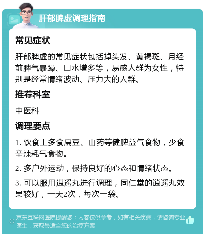 肝郁脾虚调理指南 常见症状 肝郁脾虚的常见症状包括掉头发、黄褐斑、月经前脾气暴躁、口水增多等，易感人群为女性，特别是经常情绪波动、压力大的人群。 推荐科室 中医科 调理要点 1. 饮食上多食扁豆、山药等健脾益气食物，少食辛辣耗气食物。 2. 多户外运动，保持良好的心态和情绪状态。 3. 可以服用逍遥丸进行调理，同仁堂的逍遥丸效果较好，一天2次，每次一袋。