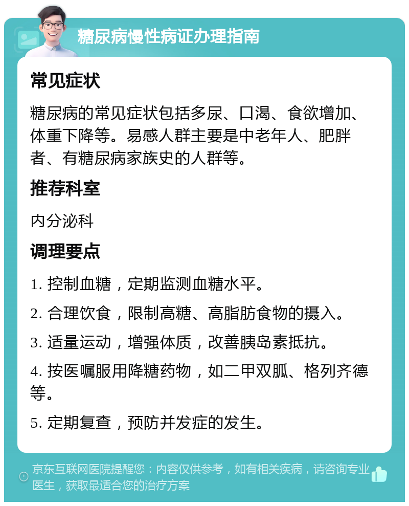 糖尿病慢性病证办理指南 常见症状 糖尿病的常见症状包括多尿、口渴、食欲增加、体重下降等。易感人群主要是中老年人、肥胖者、有糖尿病家族史的人群等。 推荐科室 内分泌科 调理要点 1. 控制血糖，定期监测血糖水平。 2. 合理饮食，限制高糖、高脂肪食物的摄入。 3. 适量运动，增强体质，改善胰岛素抵抗。 4. 按医嘱服用降糖药物，如二甲双胍、格列齐德等。 5. 定期复查，预防并发症的发生。