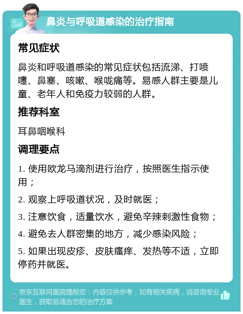 鼻炎与呼吸道感染的治疗指南 常见症状 鼻炎和呼吸道感染的常见症状包括流涕、打喷嚏、鼻塞、咳嗽、喉咙痛等。易感人群主要是儿童、老年人和免疫力较弱的人群。 推荐科室 耳鼻咽喉科 调理要点 1. 使用欧龙马滴剂进行治疗，按照医生指示使用； 2. 观察上呼吸道状况，及时就医； 3. 注意饮食，适量饮水，避免辛辣刺激性食物； 4. 避免去人群密集的地方，减少感染风险； 5. 如果出现皮疹、皮肤瘙痒、发热等不适，立即停药并就医。