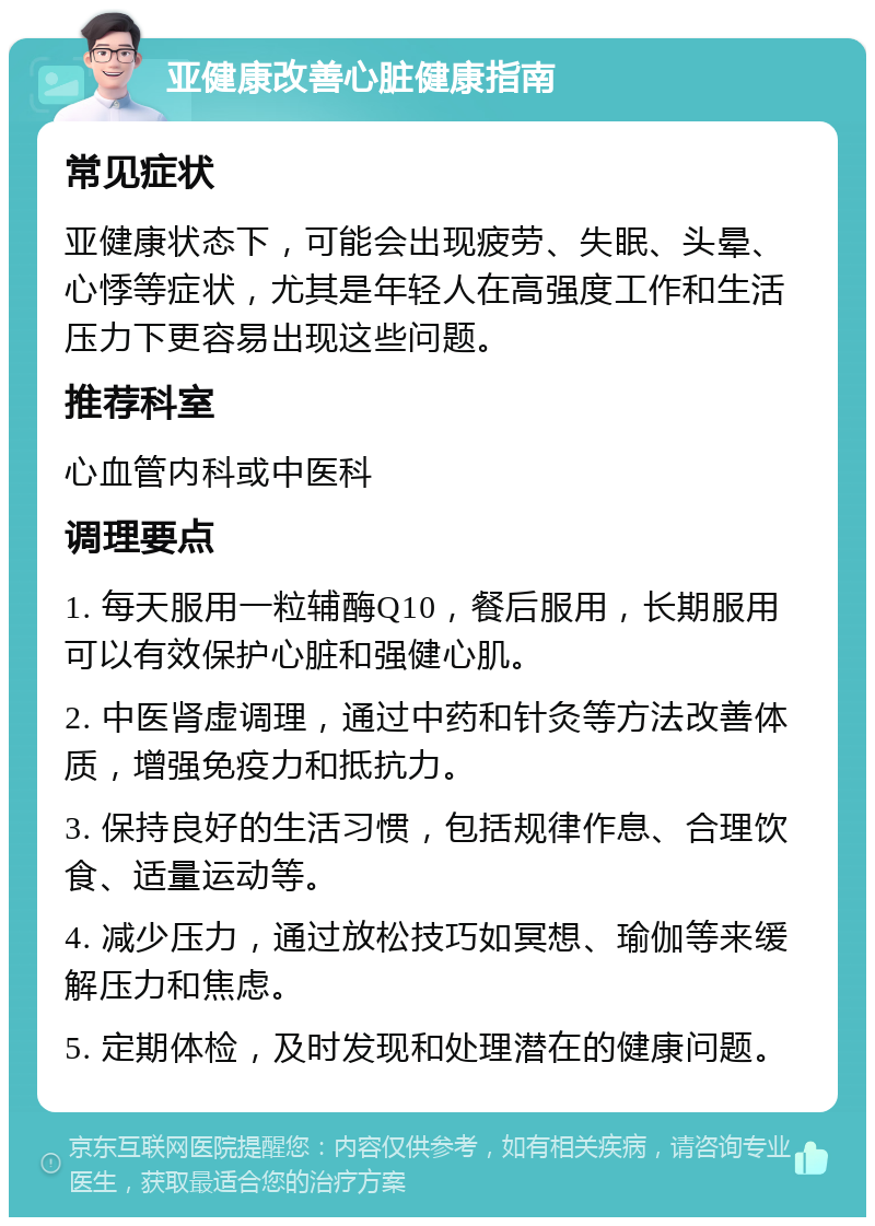 亚健康改善心脏健康指南 常见症状 亚健康状态下，可能会出现疲劳、失眠、头晕、心悸等症状，尤其是年轻人在高强度工作和生活压力下更容易出现这些问题。 推荐科室 心血管内科或中医科 调理要点 1. 每天服用一粒辅酶Q10，餐后服用，长期服用可以有效保护心脏和强健心肌。 2. 中医肾虚调理，通过中药和针灸等方法改善体质，增强免疫力和抵抗力。 3. 保持良好的生活习惯，包括规律作息、合理饮食、适量运动等。 4. 减少压力，通过放松技巧如冥想、瑜伽等来缓解压力和焦虑。 5. 定期体检，及时发现和处理潜在的健康问题。