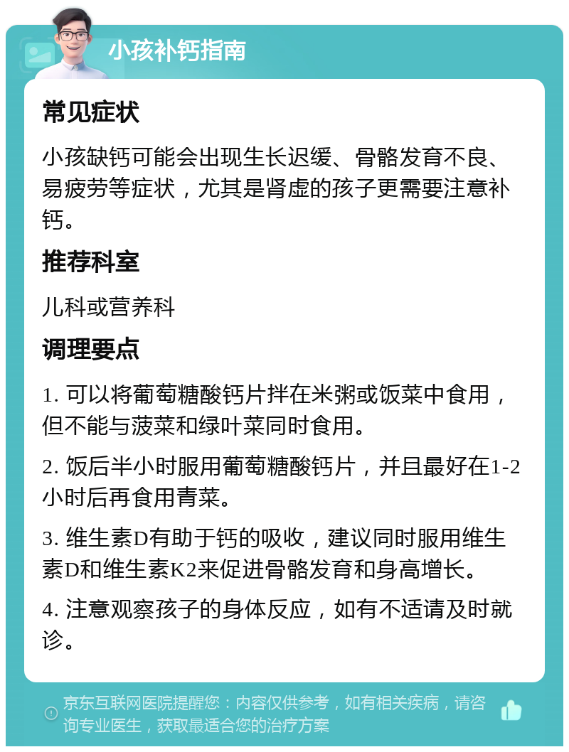 小孩补钙指南 常见症状 小孩缺钙可能会出现生长迟缓、骨骼发育不良、易疲劳等症状，尤其是肾虚的孩子更需要注意补钙。 推荐科室 儿科或营养科 调理要点 1. 可以将葡萄糖酸钙片拌在米粥或饭菜中食用，但不能与菠菜和绿叶菜同时食用。 2. 饭后半小时服用葡萄糖酸钙片，并且最好在1-2小时后再食用青菜。 3. 维生素D有助于钙的吸收，建议同时服用维生素D和维生素K2来促进骨骼发育和身高增长。 4. 注意观察孩子的身体反应，如有不适请及时就诊。