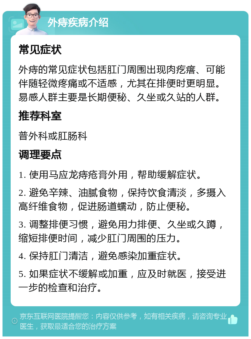 外痔疾病介绍 常见症状 外痔的常见症状包括肛门周围出现肉疙瘩、可能伴随轻微疼痛或不适感，尤其在排便时更明显。易感人群主要是长期便秘、久坐或久站的人群。 推荐科室 普外科或肛肠科 调理要点 1. 使用马应龙痔疮膏外用，帮助缓解症状。 2. 避免辛辣、油腻食物，保持饮食清淡，多摄入高纤维食物，促进肠道蠕动，防止便秘。 3. 调整排便习惯，避免用力排便、久坐或久蹲，缩短排便时间，减少肛门周围的压力。 4. 保持肛门清洁，避免感染加重症状。 5. 如果症状不缓解或加重，应及时就医，接受进一步的检查和治疗。