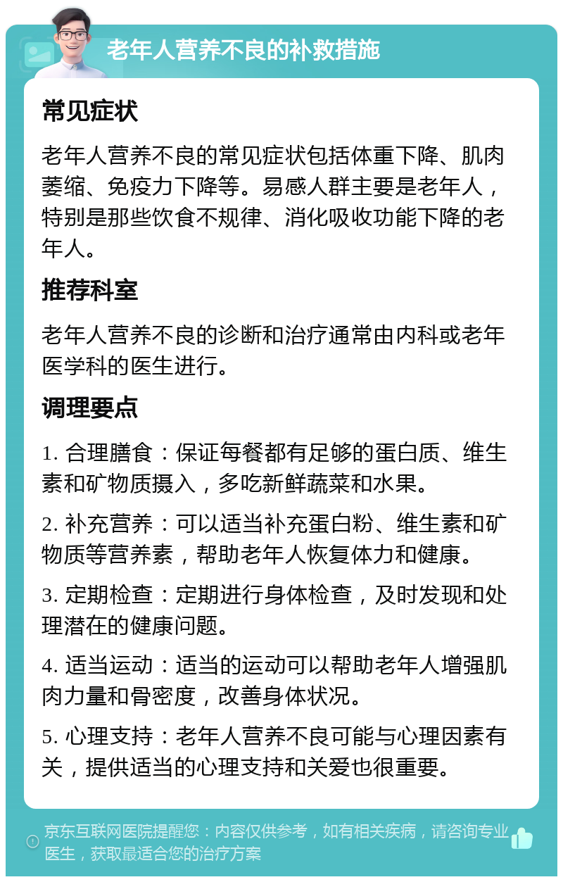 老年人营养不良的补救措施 常见症状 老年人营养不良的常见症状包括体重下降、肌肉萎缩、免疫力下降等。易感人群主要是老年人，特别是那些饮食不规律、消化吸收功能下降的老年人。 推荐科室 老年人营养不良的诊断和治疗通常由内科或老年医学科的医生进行。 调理要点 1. 合理膳食：保证每餐都有足够的蛋白质、维生素和矿物质摄入，多吃新鲜蔬菜和水果。 2. 补充营养：可以适当补充蛋白粉、维生素和矿物质等营养素，帮助老年人恢复体力和健康。 3. 定期检查：定期进行身体检查，及时发现和处理潜在的健康问题。 4. 适当运动：适当的运动可以帮助老年人增强肌肉力量和骨密度，改善身体状况。 5. 心理支持：老年人营养不良可能与心理因素有关，提供适当的心理支持和关爱也很重要。