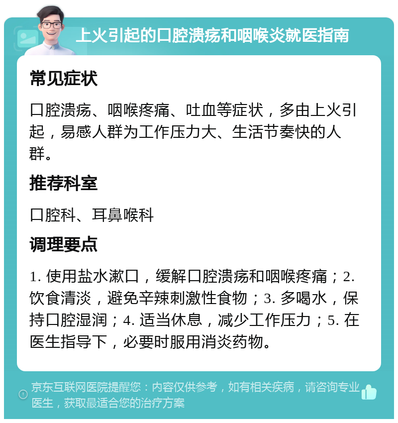 上火引起的口腔溃疡和咽喉炎就医指南 常见症状 口腔溃疡、咽喉疼痛、吐血等症状，多由上火引起，易感人群为工作压力大、生活节奏快的人群。 推荐科室 口腔科、耳鼻喉科 调理要点 1. 使用盐水漱口，缓解口腔溃疡和咽喉疼痛；2. 饮食清淡，避免辛辣刺激性食物；3. 多喝水，保持口腔湿润；4. 适当休息，减少工作压力；5. 在医生指导下，必要时服用消炎药物。