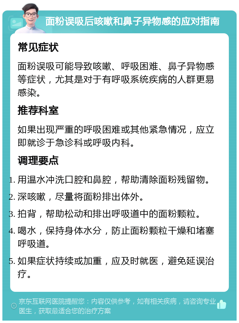 面粉误吸后咳嗽和鼻子异物感的应对指南 常见症状 面粉误吸可能导致咳嗽、呼吸困难、鼻子异物感等症状，尤其是对于有呼吸系统疾病的人群更易感染。 推荐科室 如果出现严重的呼吸困难或其他紧急情况，应立即就诊于急诊科或呼吸内科。 调理要点 用温水冲洗口腔和鼻腔，帮助清除面粉残留物。 深咳嗽，尽量将面粉排出体外。 拍背，帮助松动和排出呼吸道中的面粉颗粒。 喝水，保持身体水分，防止面粉颗粒干燥和堵塞呼吸道。 如果症状持续或加重，应及时就医，避免延误治疗。