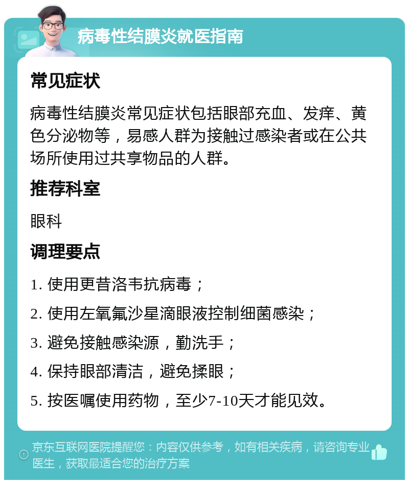 病毒性结膜炎就医指南 常见症状 病毒性结膜炎常见症状包括眼部充血、发痒、黄色分泌物等，易感人群为接触过感染者或在公共场所使用过共享物品的人群。 推荐科室 眼科 调理要点 1. 使用更昔洛韦抗病毒； 2. 使用左氧氟沙星滴眼液控制细菌感染； 3. 避免接触感染源，勤洗手； 4. 保持眼部清洁，避免揉眼； 5. 按医嘱使用药物，至少7-10天才能见效。