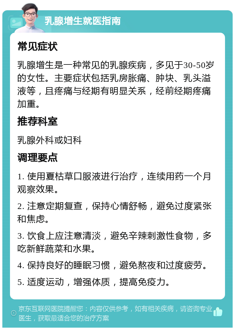 乳腺增生就医指南 常见症状 乳腺增生是一种常见的乳腺疾病，多见于30-50岁的女性。主要症状包括乳房胀痛、肿块、乳头溢液等，且疼痛与经期有明显关系，经前经期疼痛加重。 推荐科室 乳腺外科或妇科 调理要点 1. 使用夏枯草口服液进行治疗，连续用药一个月观察效果。 2. 注意定期复查，保持心情舒畅，避免过度紧张和焦虑。 3. 饮食上应注意清淡，避免辛辣刺激性食物，多吃新鲜蔬菜和水果。 4. 保持良好的睡眠习惯，避免熬夜和过度疲劳。 5. 适度运动，增强体质，提高免疫力。