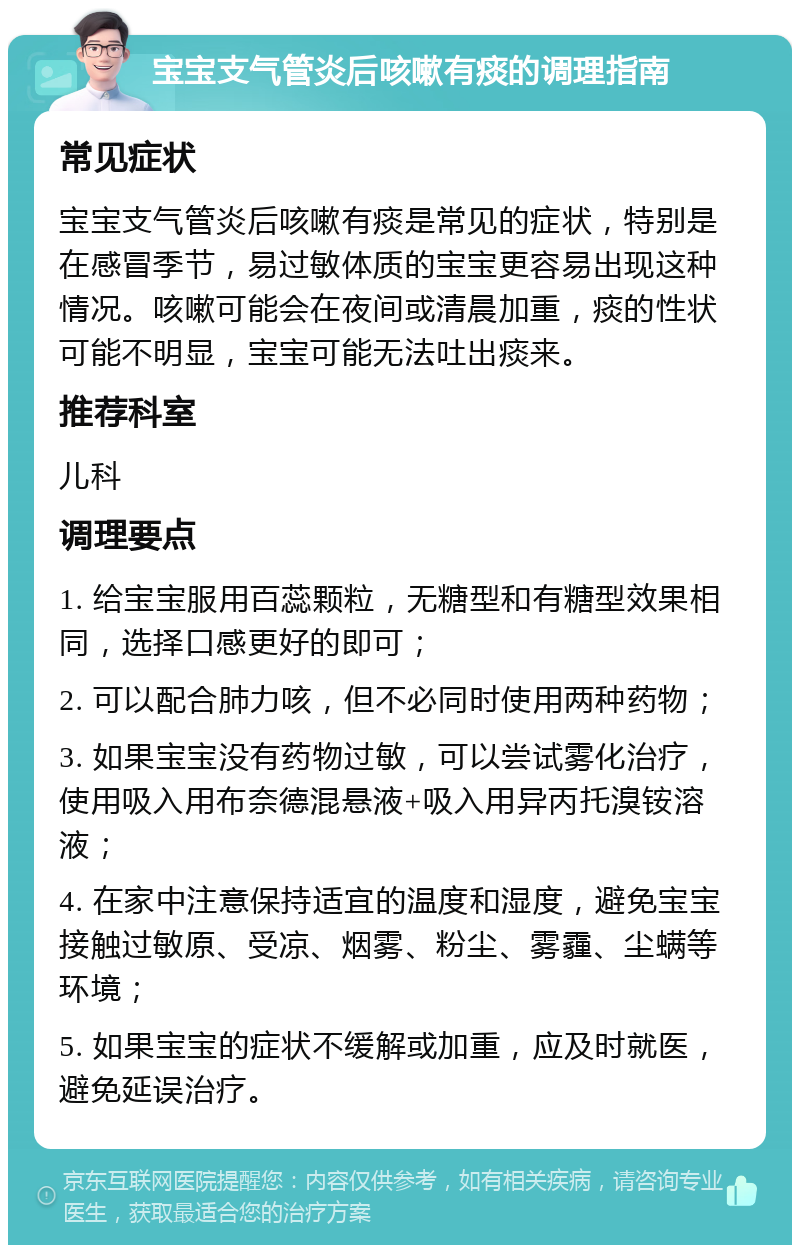 宝宝支气管炎后咳嗽有痰的调理指南 常见症状 宝宝支气管炎后咳嗽有痰是常见的症状，特别是在感冒季节，易过敏体质的宝宝更容易出现这种情况。咳嗽可能会在夜间或清晨加重，痰的性状可能不明显，宝宝可能无法吐出痰来。 推荐科室 儿科 调理要点 1. 给宝宝服用百蕊颗粒，无糖型和有糖型效果相同，选择口感更好的即可； 2. 可以配合肺力咳，但不必同时使用两种药物； 3. 如果宝宝没有药物过敏，可以尝试雾化治疗，使用吸入用布奈德混悬液+吸入用异丙托溴铵溶液； 4. 在家中注意保持适宜的温度和湿度，避免宝宝接触过敏原、受凉、烟雾、粉尘、雾霾、尘螨等环境； 5. 如果宝宝的症状不缓解或加重，应及时就医，避免延误治疗。