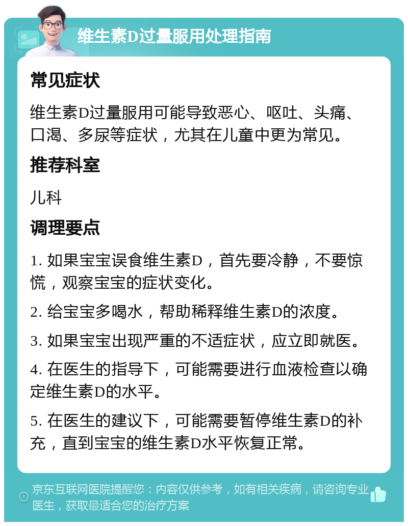 维生素D过量服用处理指南 常见症状 维生素D过量服用可能导致恶心、呕吐、头痛、口渴、多尿等症状，尤其在儿童中更为常见。 推荐科室 儿科 调理要点 1. 如果宝宝误食维生素D，首先要冷静，不要惊慌，观察宝宝的症状变化。 2. 给宝宝多喝水，帮助稀释维生素D的浓度。 3. 如果宝宝出现严重的不适症状，应立即就医。 4. 在医生的指导下，可能需要进行血液检查以确定维生素D的水平。 5. 在医生的建议下，可能需要暂停维生素D的补充，直到宝宝的维生素D水平恢复正常。